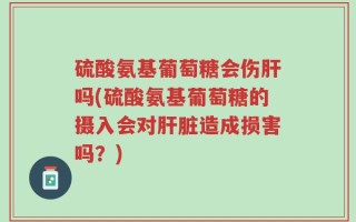 硫酸氨基葡萄糖会伤肝吗(硫酸氨基葡萄糖的摄入会对肝脏造成损害吗？)