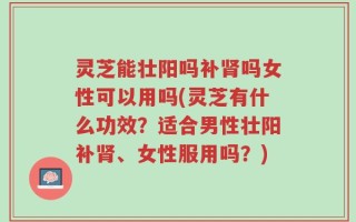 灵芝能壮阳吗补肾吗女性可以用吗(灵芝有什么功效？适合男性壮阳补肾、女性服用吗？)