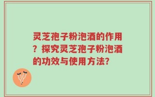 灵芝孢子粉泡酒的作用？探究灵芝孢子粉泡酒的功效与使用方法？