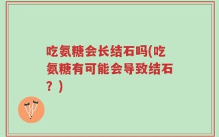 吃氨糖会长结石吗(吃氨糖有可能会导致结石？)