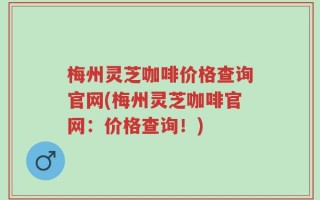 梅州灵芝咖啡价格查询官网(梅州灵芝咖啡官网：价格查询！)