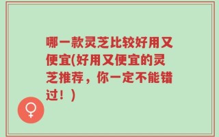 哪一款灵芝比较好用又便宜(好用又便宜的灵芝推荐，你一定不能错过！)