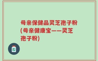 母亲保健品灵芝孢子粉(母亲健康宝——灵芝孢子粉)
