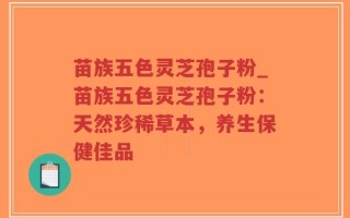 苗族五色灵芝孢子粉_苗族五色灵芝孢子粉：天然珍稀草本，养生保健佳品