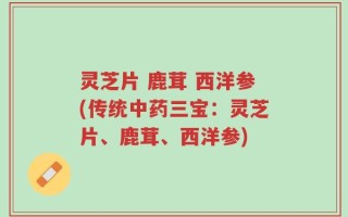 灵芝片 鹿茸 西洋参(传统中药三宝：灵芝片、鹿茸、西洋参)