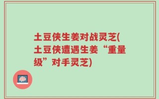 土豆侠生姜对战灵芝(土豆侠遭遇生姜“重量级”对手灵芝)