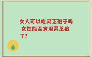女人可以吃灵芝孢子吗 女性能否食用灵芝孢子？