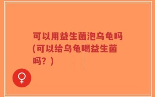可以用益生菌泡乌龟吗(可以给乌龟喝益生菌吗？)