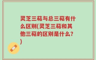 灵芝三萜与总三萜有什么区别(灵芝三萜和其他三萜的区别是什么？)