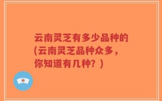 云南灵芝有多少品种的(云南灵芝品种众多，你知道有几种？)