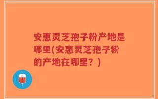 安惠灵芝孢子粉产地是哪里(安惠灵芝孢子粉的产地在哪里？)