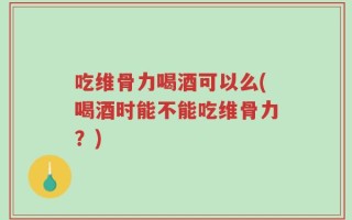吃维骨力喝酒可以么(喝酒时能不能吃维骨力？)