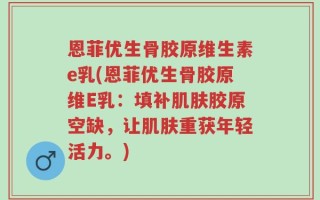 恩菲优生骨胶原维生素e乳(恩菲优生骨胶原维E乳：填补肌肤胶原空缺，让肌肤重获年轻活力。)
