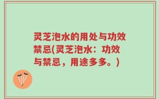 灵芝泡水的用处与功效禁忌(灵芝泡水：功效与禁忌，用途多多。)