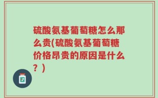 硫酸氨基葡萄糖怎么那么贵(硫酸氨基葡萄糖价格昂贵的原因是什么？)