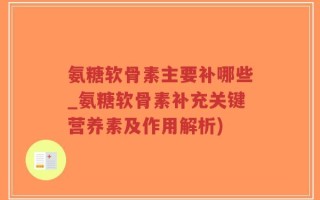 氨糖软骨素主要补哪些_氨糖软骨素补充关键营养素及作用解析)