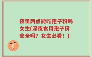夜里两点能吃孢子粉吗女生(深夜食用孢子粉安全吗？女生必看！)