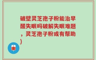 破壁灵芝孢子粉能治早醒失眠吗破解失眠难题，灵芝孢子粉或有帮助)