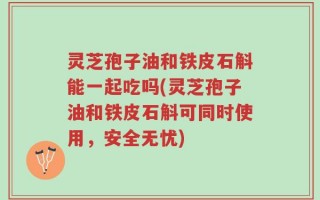灵芝孢子油和铁皮石斛能一起吃吗(灵芝孢子油和铁皮石斛可同时使用，安全无忧)