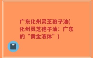 广东化州灵芝孢子油(化州灵芝孢子油：广东的“黄金液体”)