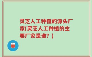 灵芝人工种植的源头厂家(灵芝人工种植的主要厂家是谁？)