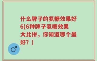 什么牌子的氨糖效果好6(6种牌子氨糖效果大比拼，你知道哪个最好？)