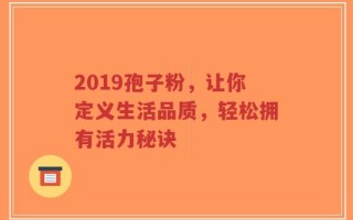 2019孢子粉，让你定义生活品质，轻松拥有活力秘诀