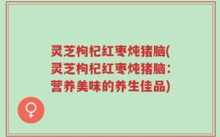 灵芝枸杞红枣炖猪脑(灵芝枸杞红枣炖猪脑：营养美味的养生佳品)