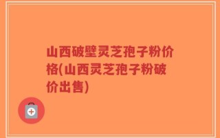 山西破壁灵芝孢子粉价格(山西灵芝孢子粉破价出售)