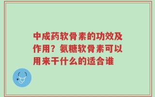 中成药软骨素的功效及作用？氨糖软骨素可以用来干什么的适合谁