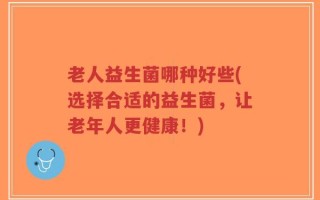 老人益生菌哪种好些(选择合适的益生菌，让老年人更健康！)