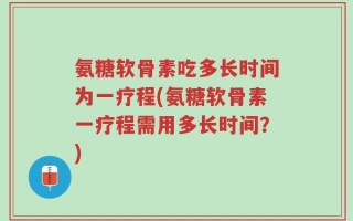 氨糖软骨素吃多长时间为一疗程(氨糖软骨素一疗程需用多长时间？)