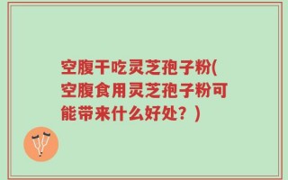 空腹干吃灵芝孢子粉(空腹食用灵芝孢子粉可能带来什么好处？)