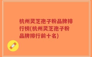 杭州灵芝孢子粉品牌排行榜(杭州灵芝孢子粉品牌排行前十名)