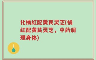 化橘红配黄芪灵芝(橘红配黄芪灵芝，中药调理身体)