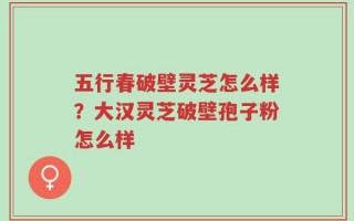 五行春破壁灵芝怎么样？大汉灵芝破壁孢子粉怎么样