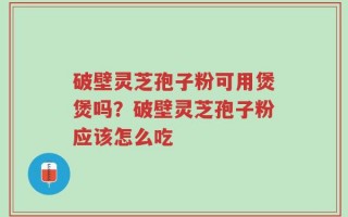 破壁灵芝孢子粉可用煲煲吗？破壁灵芝孢子粉应该怎么吃