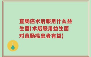 直肠癌术后服用什么益生菌(术后服用益生菌对直肠癌患者有益)