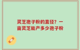 灵芝孢子粉的直径？一亩灵芝能产多少孢子粉