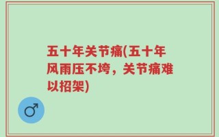 五十年关节痛(五十年风雨压不垮，关节痛难以招架)