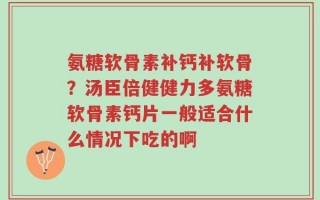 氨糖软骨素补钙补软骨？汤臣倍健健力多氨糖软骨素钙片一般适合什么情况下吃的啊