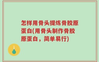 怎样用骨头提炼骨胶原蛋白(用骨头制作骨胶原蛋白，简单易行)