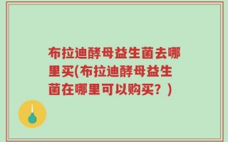 布拉迪酵母益生菌去哪里买(布拉迪酵母益生菌在哪里可以购买？)