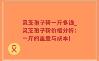 灵芝孢子粉一斤多钱_灵芝孢子粉价格分析：一斤的重量与成本)