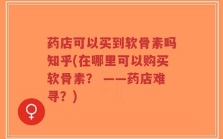 药店可以买到软骨素吗知乎(在哪里可以购买软骨素？ ——药店难寻？)