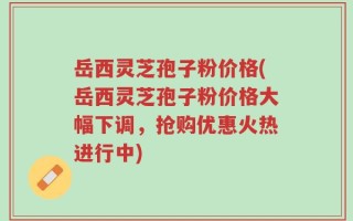 岳西灵芝孢子粉价格(岳西灵芝孢子粉价格大幅下调，抢购优惠火热进行中)