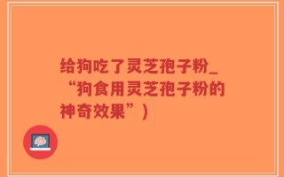 给狗吃了灵芝孢子粉_“狗食用灵芝孢子粉的神奇效果”)