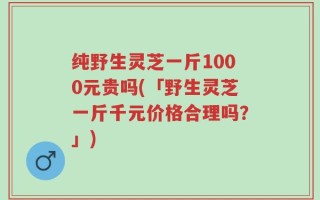 纯野生灵芝一斤1000元贵吗(「野生灵芝一斤千元价格合理吗？」)