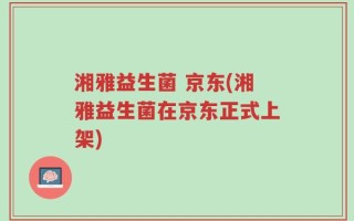 湘雅益生菌 京东(湘雅益生菌在京东正式上架)