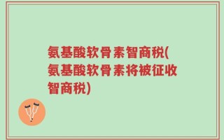 氨基酸软骨素智商税(氨基酸软骨素将被征收智商税)